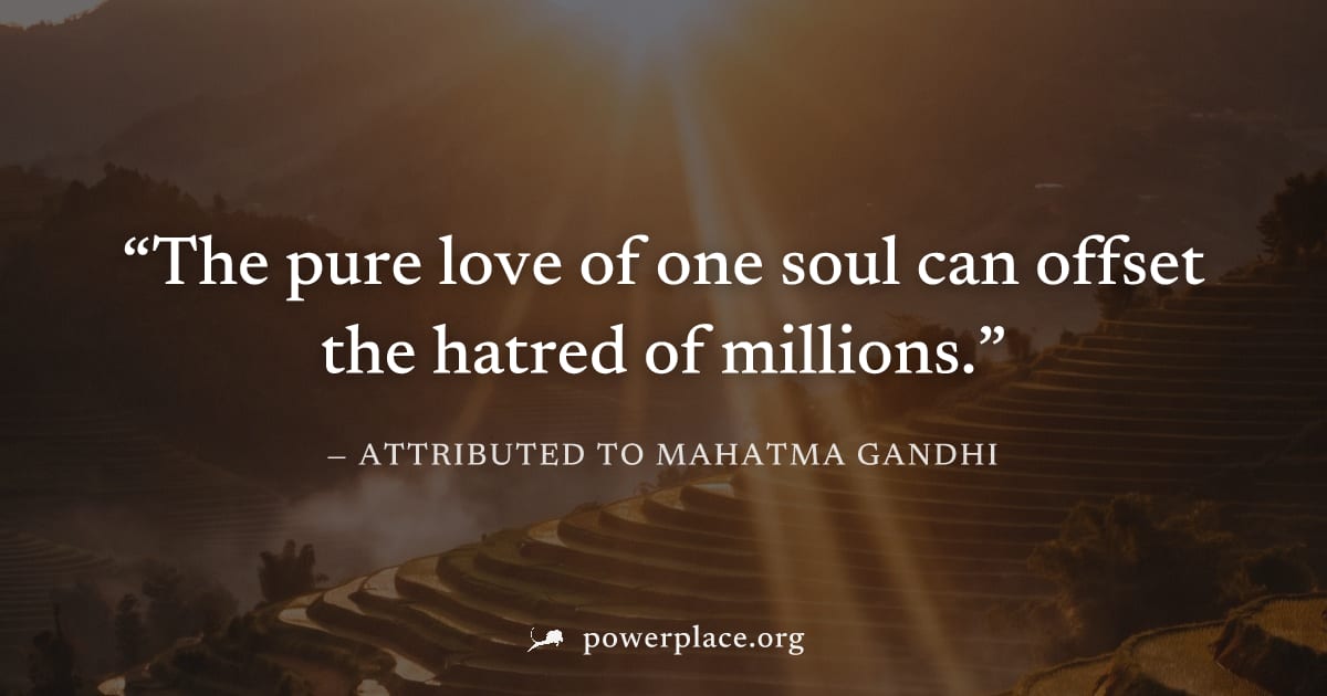 "The pure love of one soul can offset the hatred of millions." — Attributed to Mahatma Gandhi