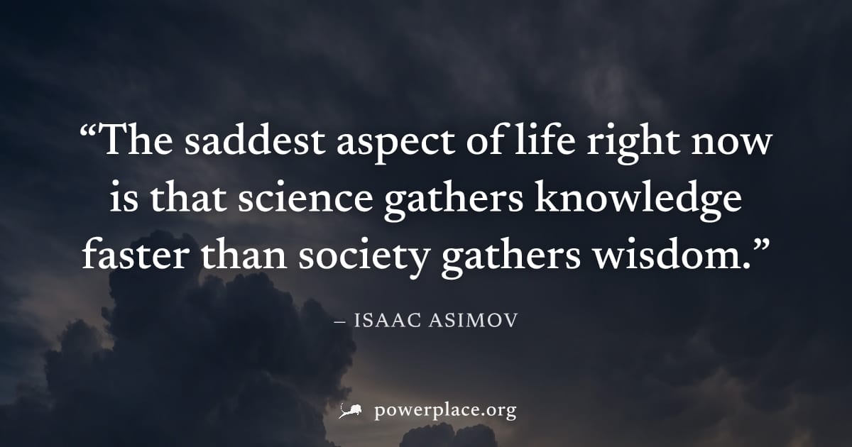 "The saddest aspect of life right now is that science gathers knowledge faster than society gathers wisdom." — Isaac Asimov
