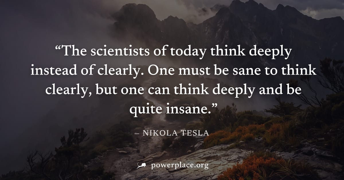 "The scientists of today think deeply instead of clearly. One must be sane to think clearly, but one can think deeply and be quite insane." — Nikola Tesla