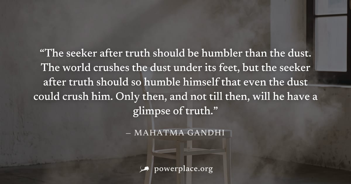 "The seeker after truth should be humbler than the dust. The world crushes the dust under its feet, but the seeker after truth should so humble himself that even the dust could crush him. Only then, a