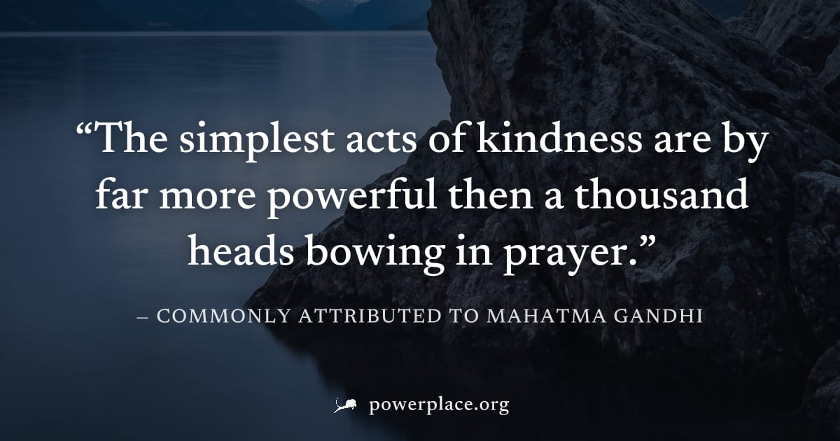 "The simplest acts of kindness are by far more powerful then a thousand heads bowing in prayer." — Commonly attributed to Mahatma Gandhi
