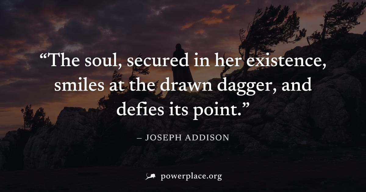 "The soul, secured in her existence, smiles at the drawn dagger, and defies its point." — Joseph Addison