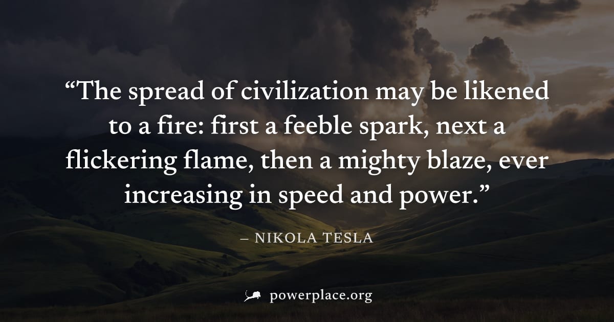 "The spread of civilization may be likened to a fire: first a feeble spark, next a flickering flame, then a mighty blaze, ever increasing in speed and power." — Nikola Tesla