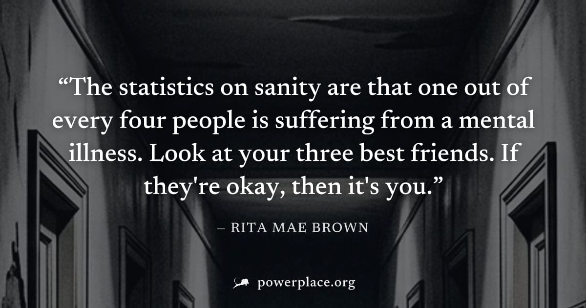 "The statistics on sanity are that one out of every four people is suffering from a mental illness. Look at your three best friends. If they're okay, then it's you." — Rita Mae Brown