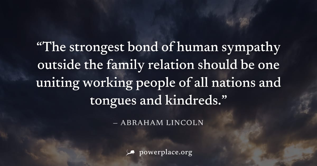 "The strongest bond of human sympathy outside the family relation should be one uniting working people of all nations and tongues and kindreds." — Abraham Lincoln