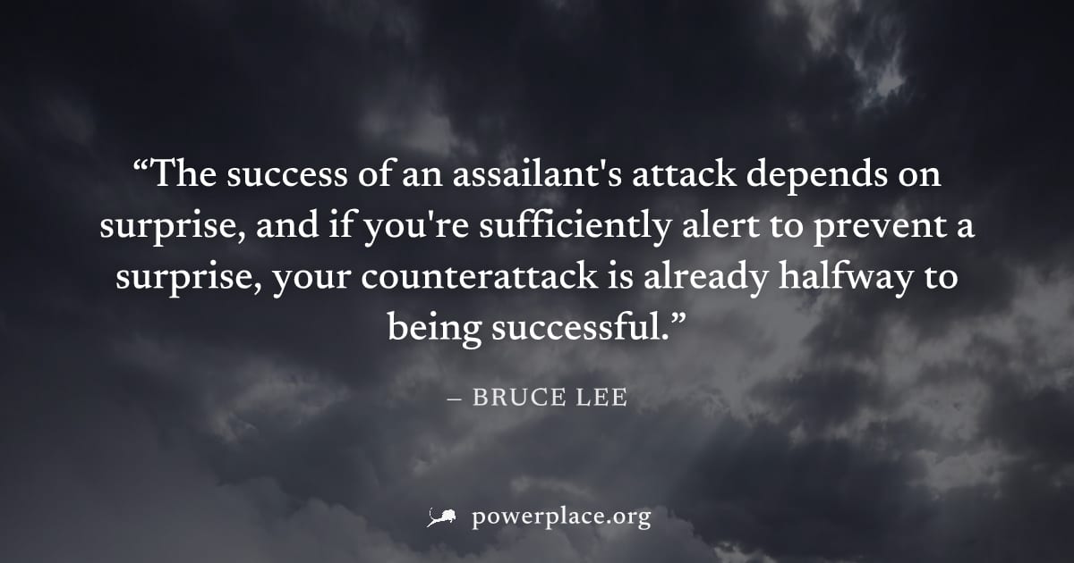 "The success of an assailant's attack depends on surprise, and if you're sufficiently alert to prevent a surprise, your counterattack is already halfway to being successful." — Bruce Lee