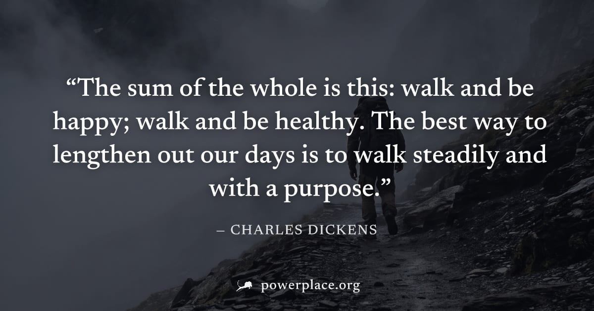 "The sum of the whole is this: walk and be happy; walk and be healthy. The best way to lengthen out our days is to walk steadily and with a purpose." — Charles Dickens