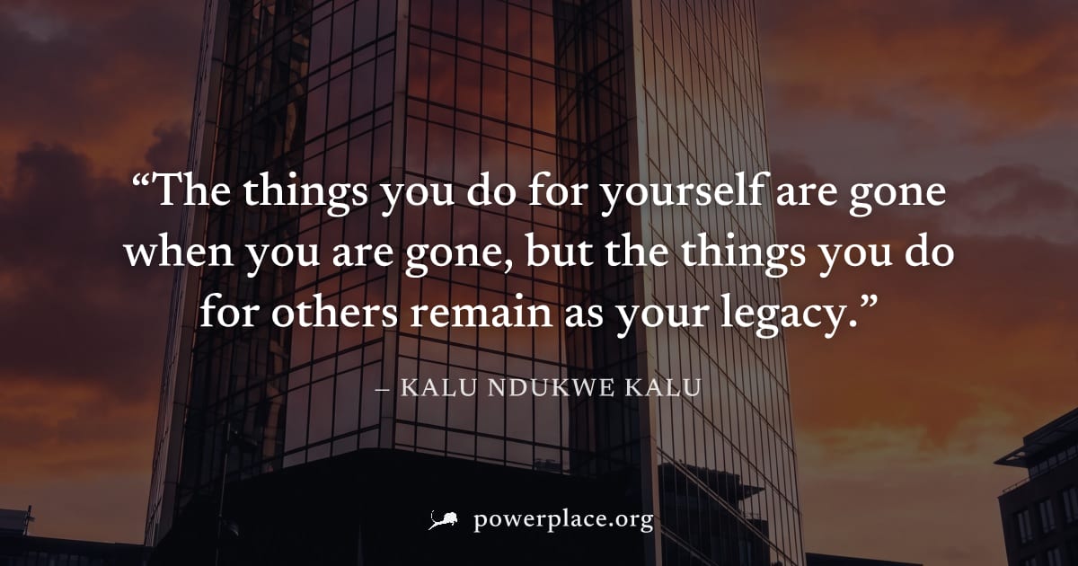 "The things you do for yourself are gone when you are gone, but the things you do for others remain as your legacy." — Kalu Ndukwe Kalu