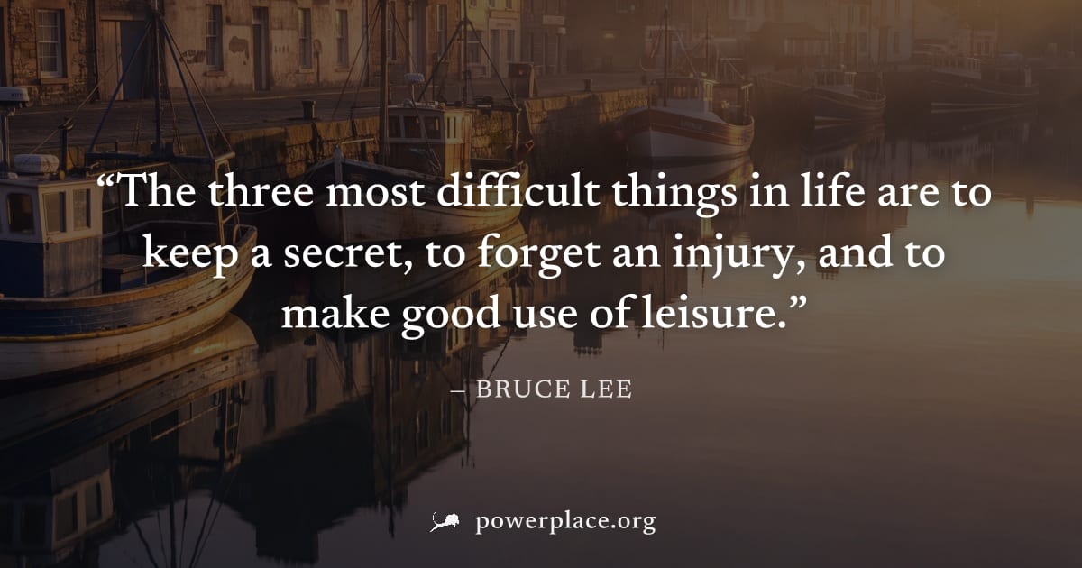 "The three most difficult things in life are to keep a secret, to forget an injury, and to make good use of leisure." — Bruce Lee