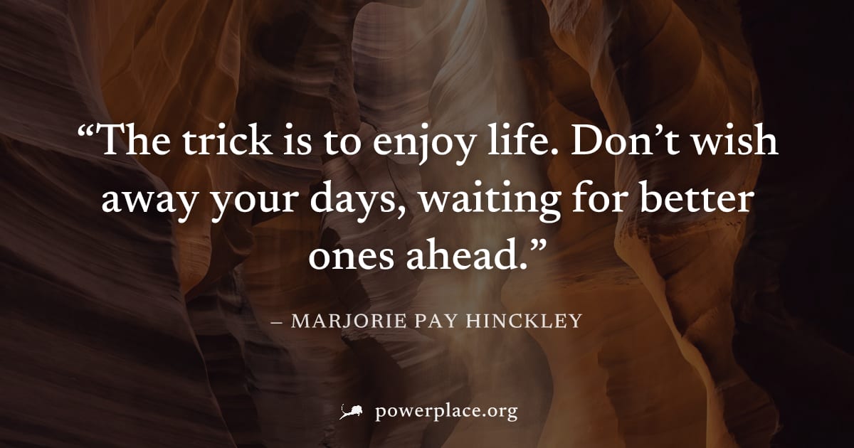 "The trick is to enjoy life. Don’t wish away your days, waiting for better ones ahead." — Marjorie Pay Hinckley