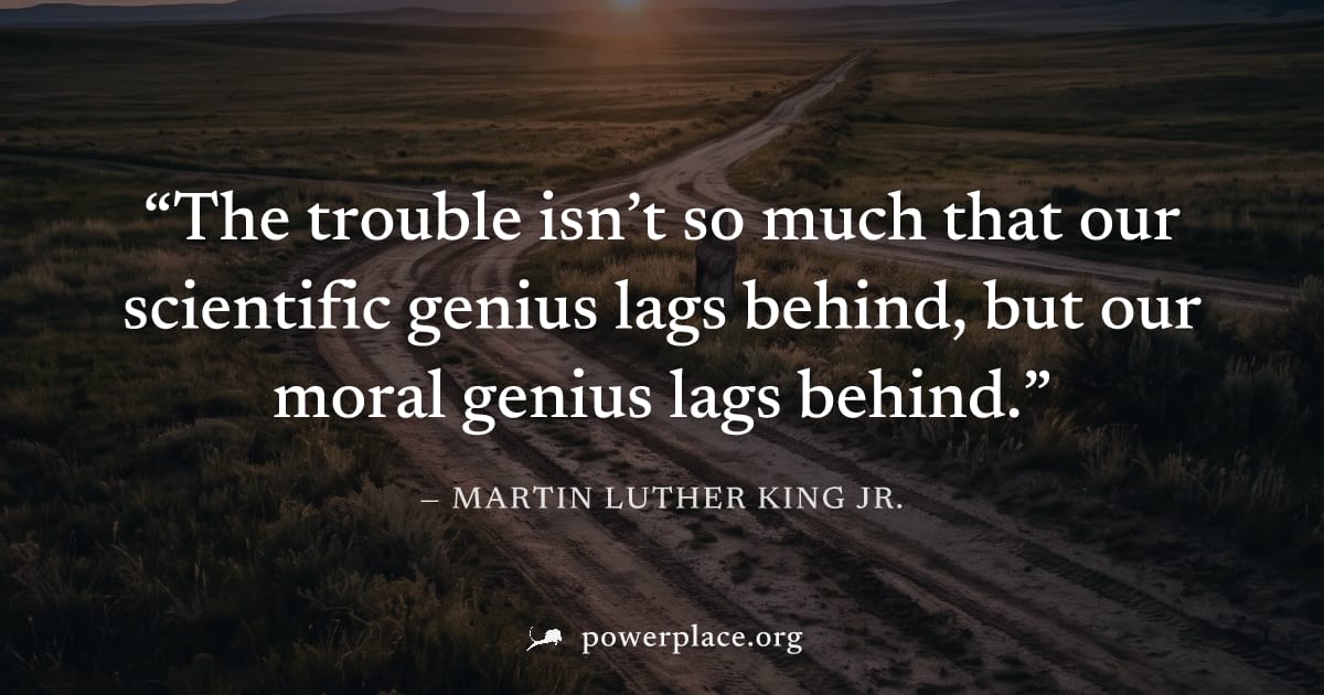"The trouble isn’t so much that our scientific genius lags behind, but our moral genius lags behind." — Martin Luther King Jr.