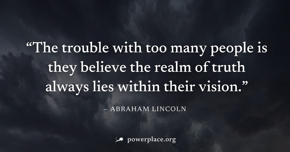 "The trouble with too many people is they believe the realm of truth always lies within their vision." — Abraham Lincoln