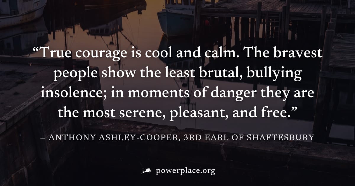 "True courage is cool and calm. The bravest people show the least brutal, bullying insolence; in moments of danger they are the most serene, pleasant, and free." — Anthony Ashley-Cooper, 3rd Earl of S