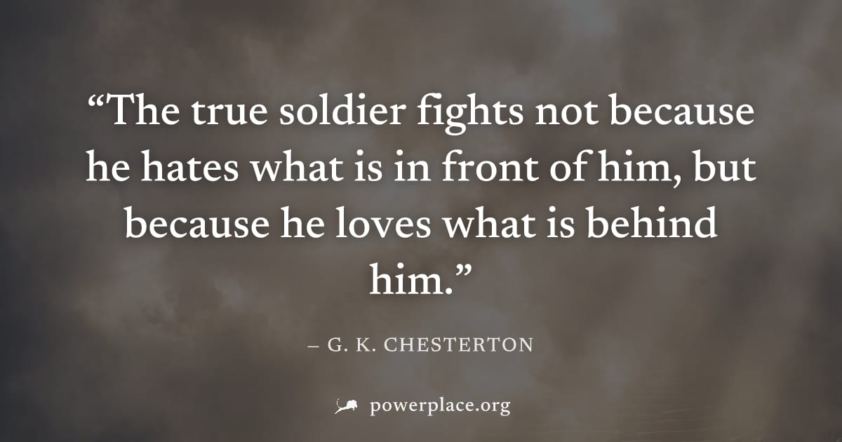 "The true soldier fights not because he hates what is in front of him, but because he loves what is behind him." — G. K. Chesterton