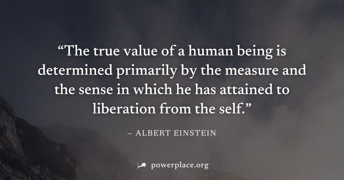 "The true value of a human being is determined primarily by the measure and the sense in which he has attained to liberation from the self." — Albert Einstein