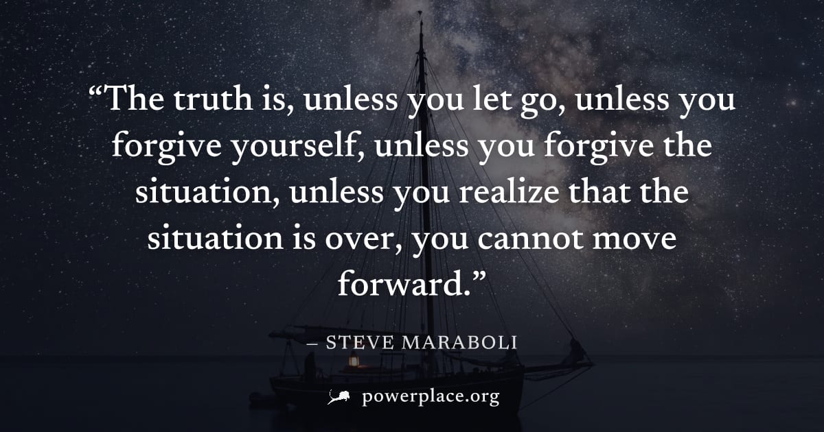 "The truth is, unless you let go, unless you forgive yourself, unless you forgive the situation, unless you realize that the situation is over, you cannot move forward." — Steve Maraboli