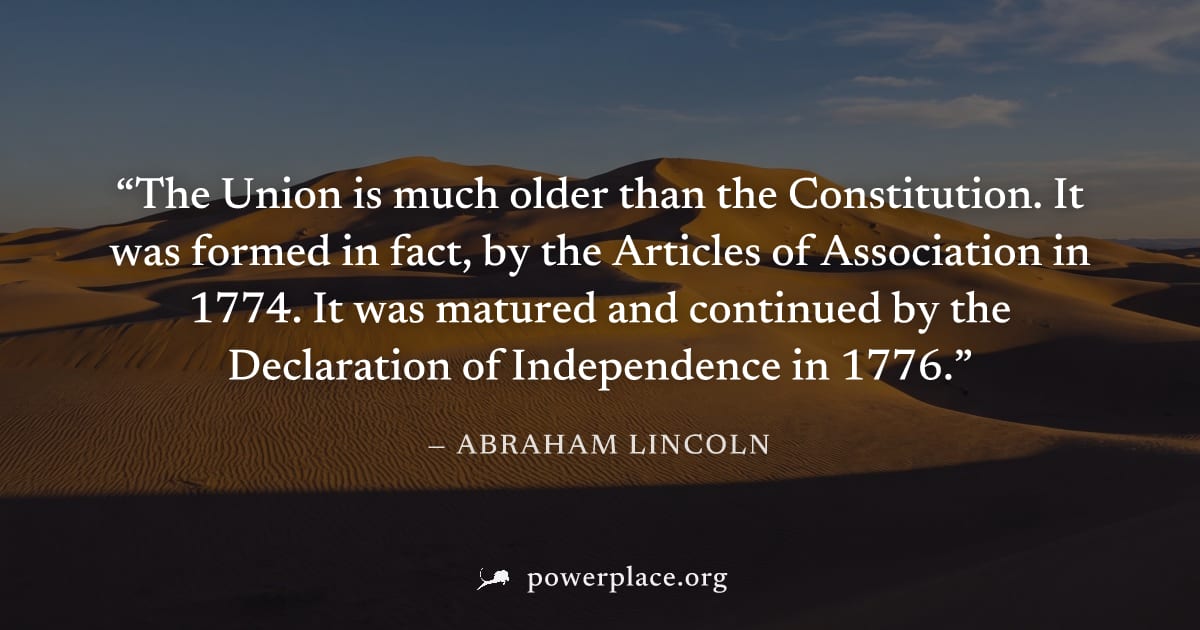 "The Union is much older than the Constitution. It was formed in fact, by the Articles of Association in 1774. It was matured and continued by the Declaration of Independence in 1776." — Abraham Linco