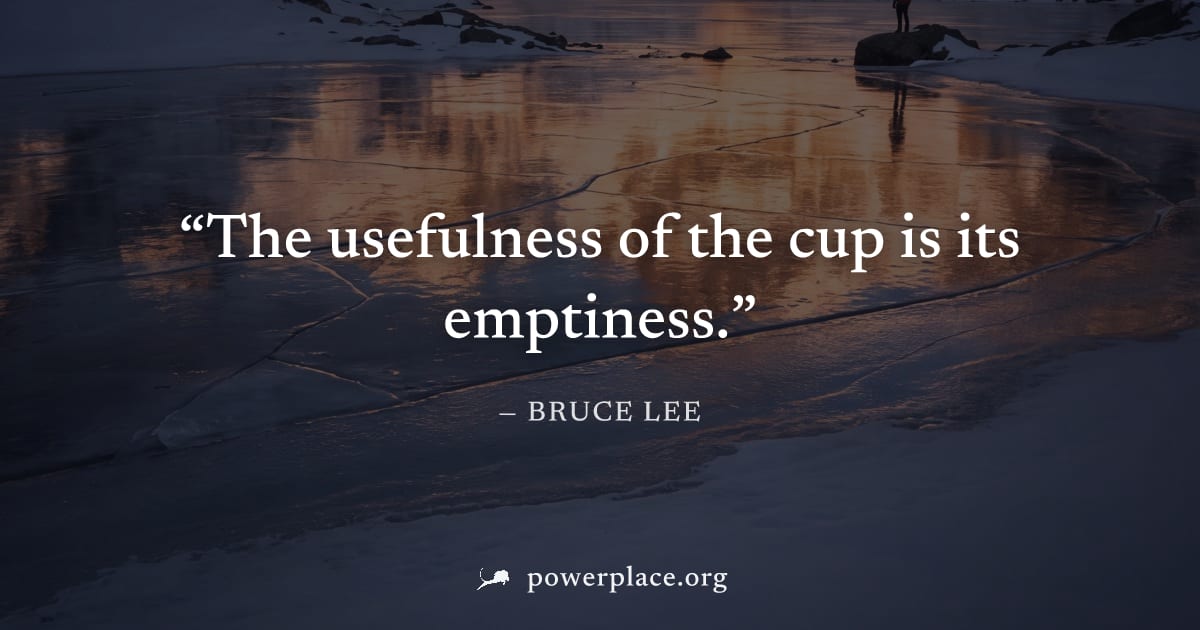 "The usefulness of the cup is its emptiness." — Bruce Lee