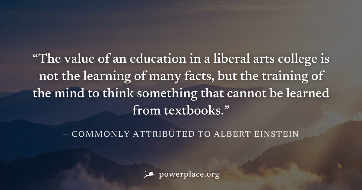 "The value of an education in a liberal arts college is not the learning of many facts, but the training of the mind to think something that cannot be learned from textbooks." — Commonly attributed to