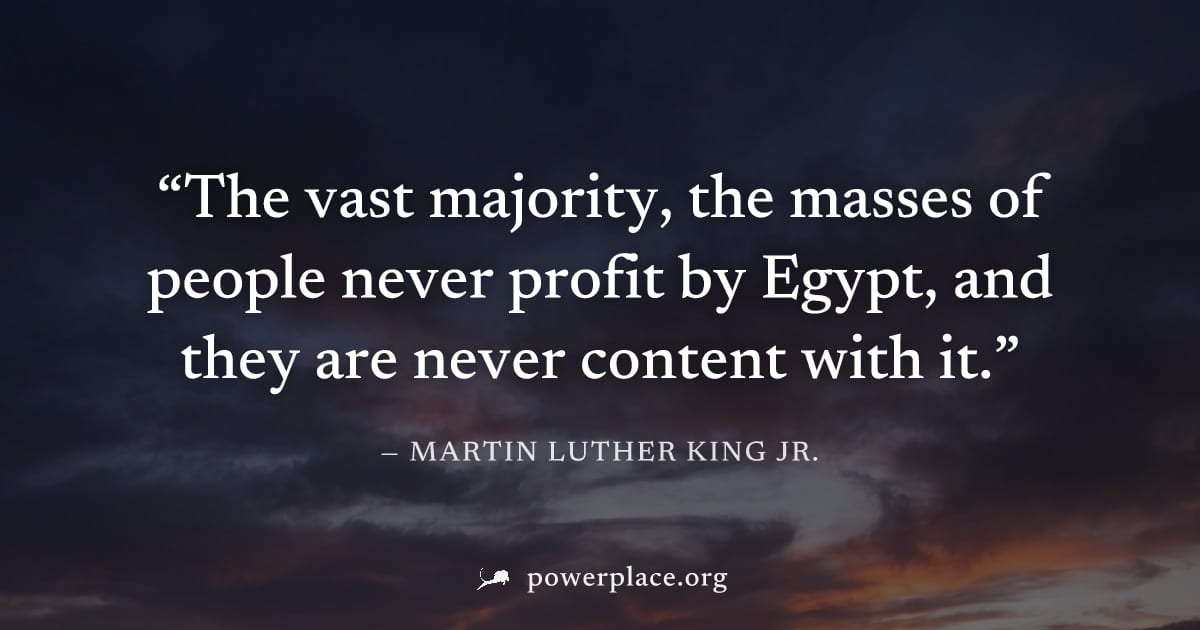 "The vast majority, the masses of people never profit by Egypt, and they are never content with it." — Martin Luther King Jr.