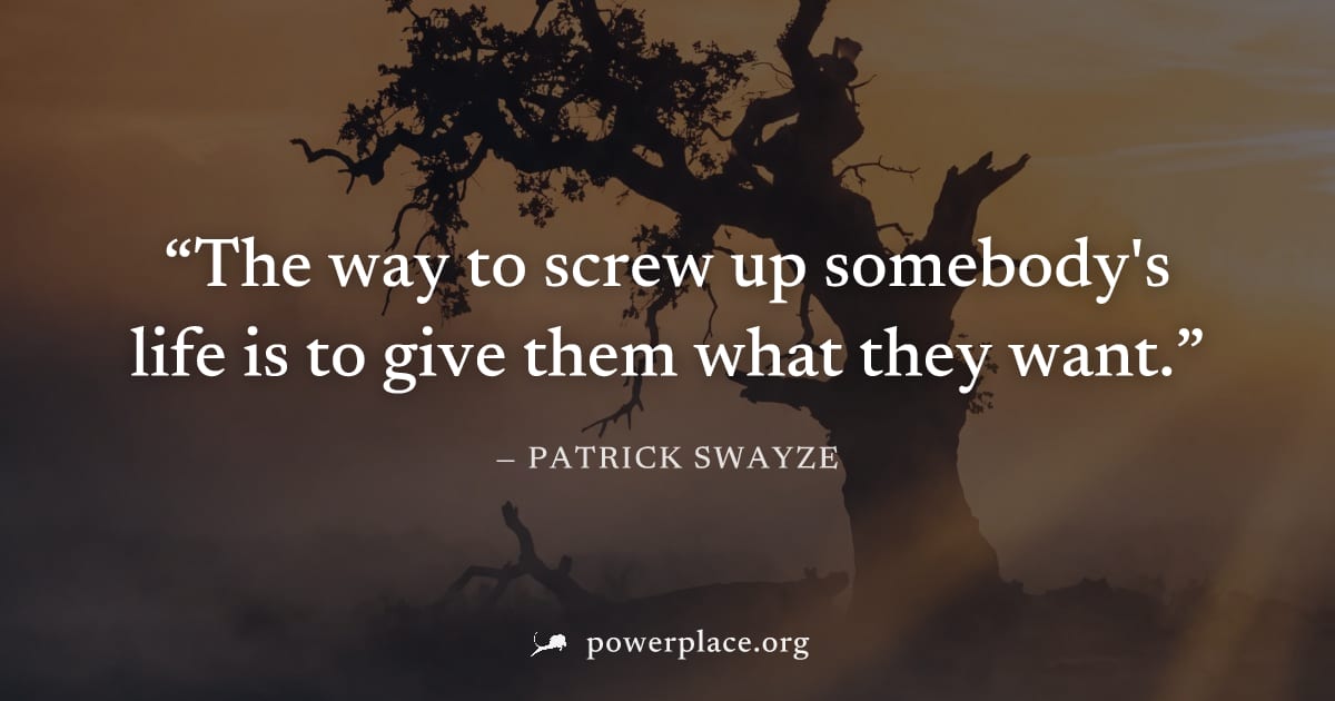 "The way to screw up somebody's life is to give them what they want." — Patrick Swayze