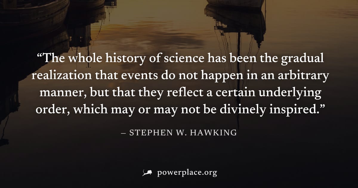 "The whole history of science has been the gradual realization that events do not happen in an arbitrary manner, but that they reflect a certain underlying order, which may or may not be divinely insp