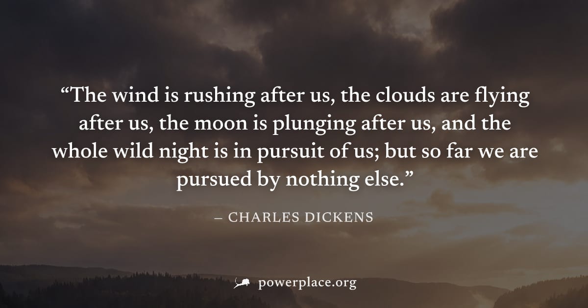 "The wind is rushing after us, the clouds are flying after us, the moon is plunging after us, and the whole wild night is in pursuit of us; but so far we are pursued by nothing else." — Charles Dicken