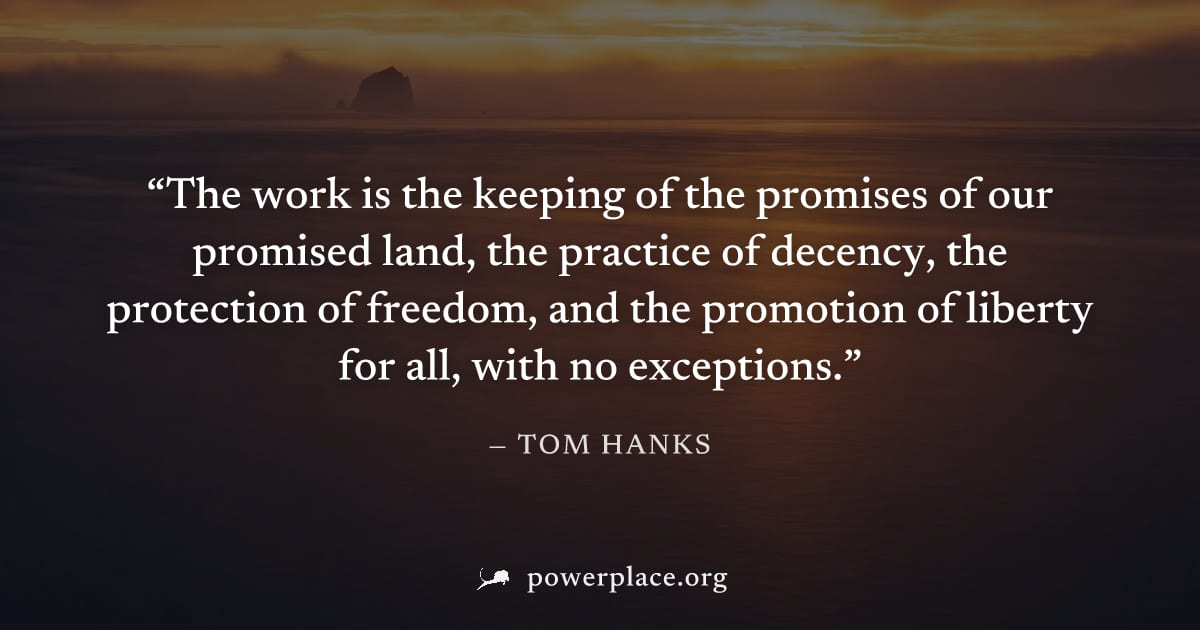 "The work is the keeping of the promises of our promised land, the practice of decency, the protection of freedom, and the promotion of liberty for all, with no exceptions." — Tom Hanks