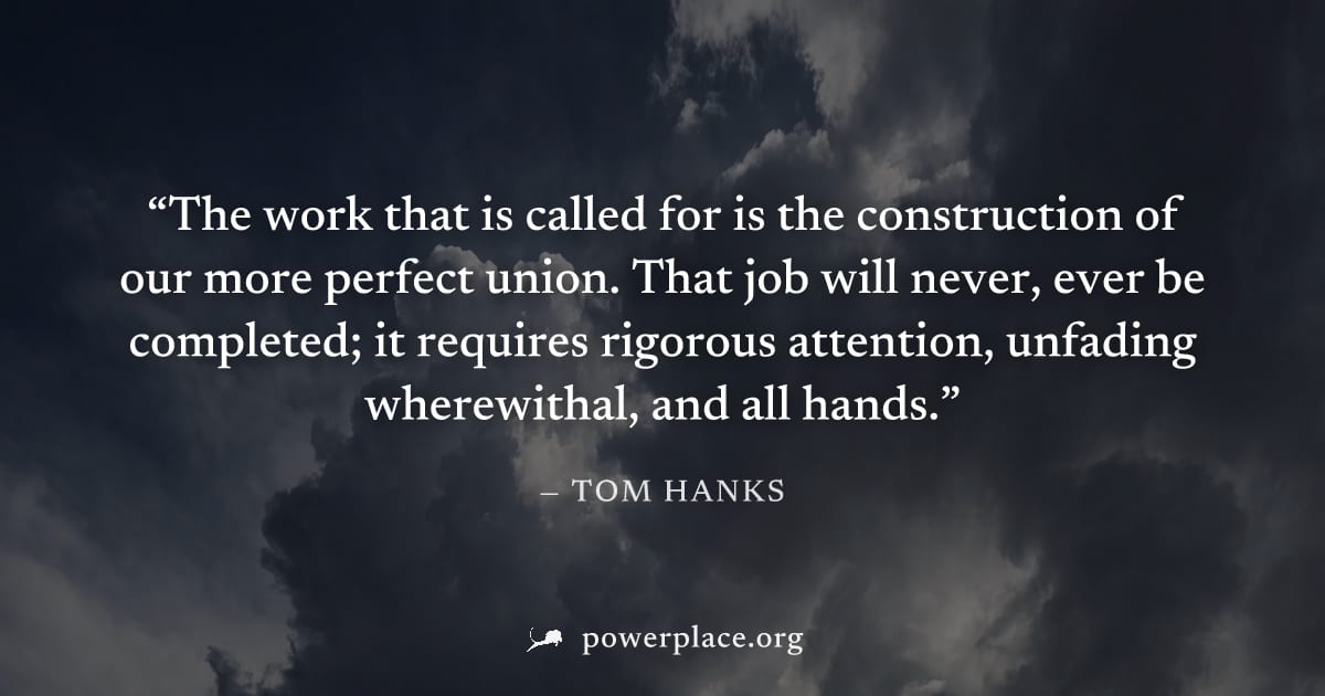 "The work that is called for is the construction of our more perfect union. That job will never, ever be completed; it requires rigorous attention, unfading wherewithal, and all hands." — Tom Hanks