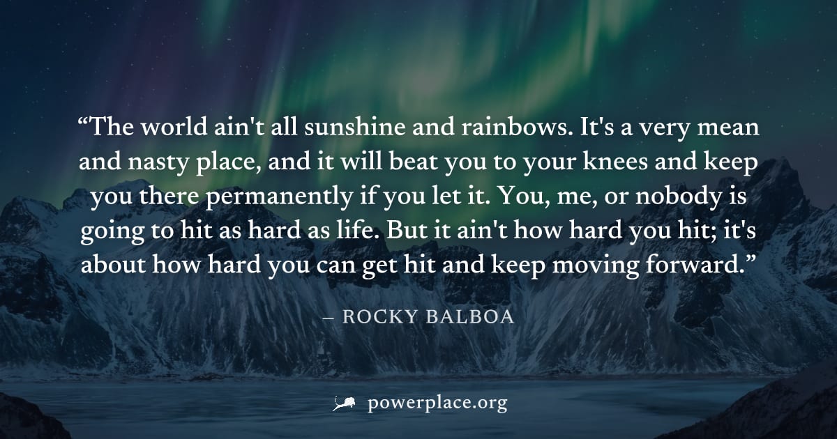 "The world ain't all sunshine and rainbows. It's a very mean and nasty place, and it will beat you to your knees and keep you there permanently if you let it. You, me, or nobody is going to hit as har
