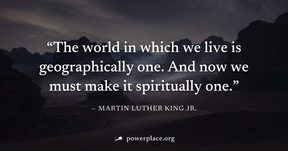 "The world in which we live is geographically one. And now we must make it spiritually one." — Martin Luther King Jr.
