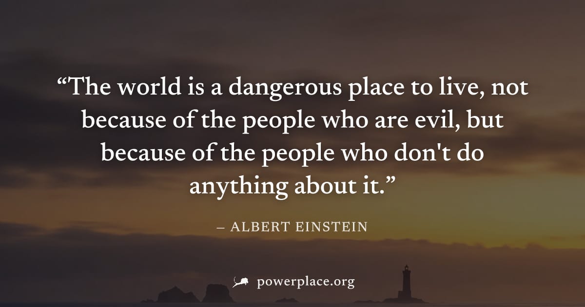 "The world is a dangerous place to live, not because of the people who are evil, but because of the people who don't do anything about it." — Albert Einstein