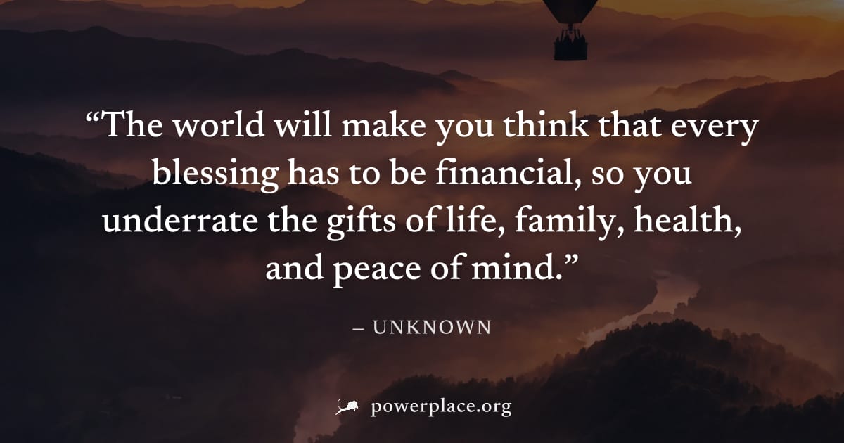 "The world will make you think that every blessing has to be financial, so you underrate the gifts of life, family, health, and peace of mind." — Unknown