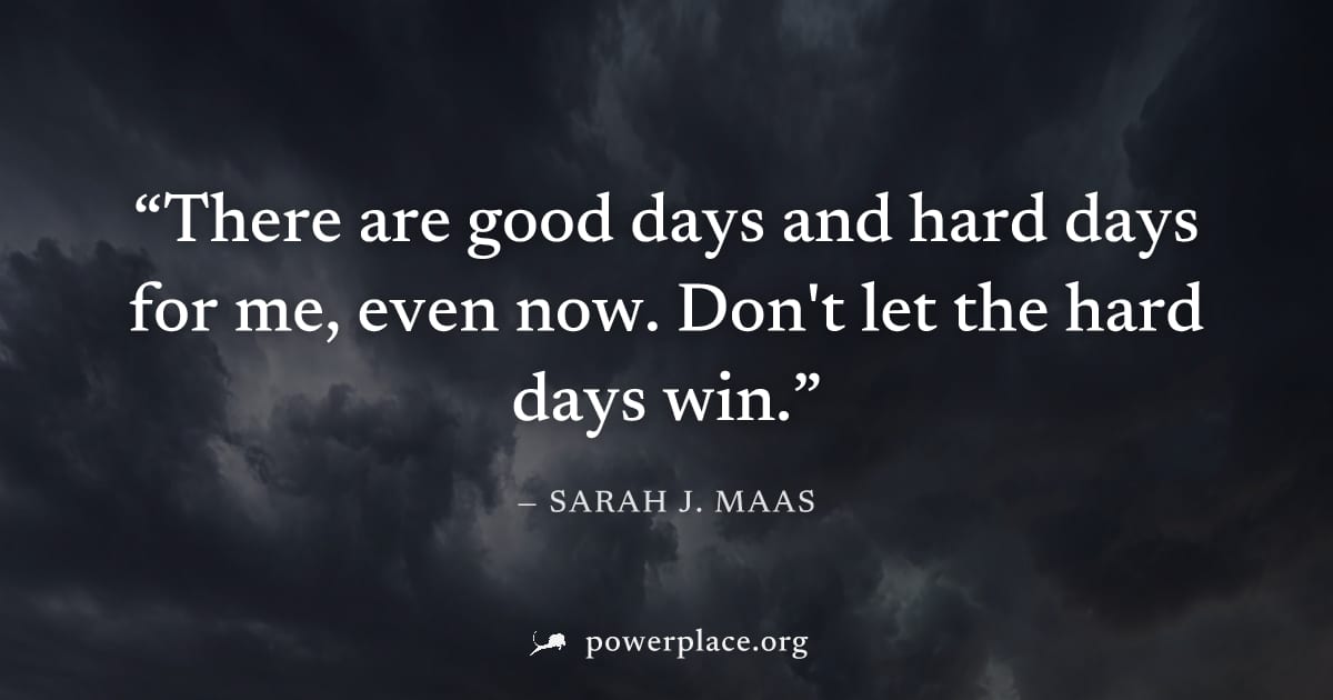 "There are good days and hard days for me, even now. Don't let the hard days win." — Sarah J. Maas