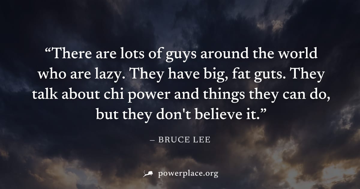 "There are lots of guys around the world who are lazy. They have big, fat guts. They talk about chi power and things they can do, but they don't believe it." — Bruce Lee