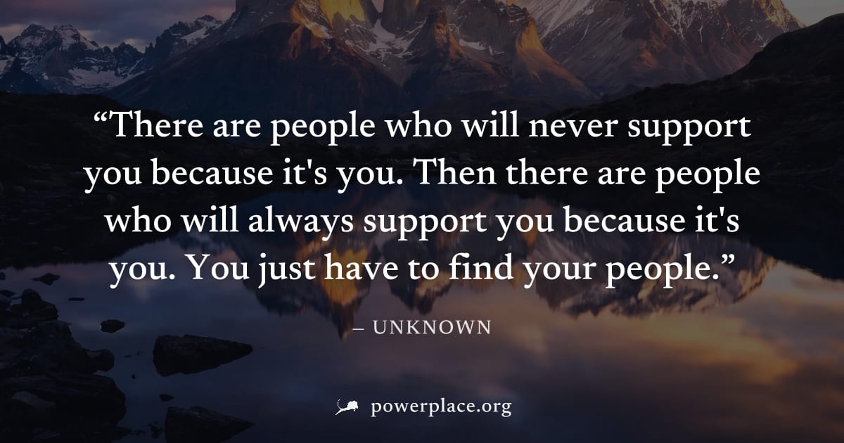 "There are people who will never support you because it's you. Then there are people who will always support you because it's you. You just have to find your people." — Unknown