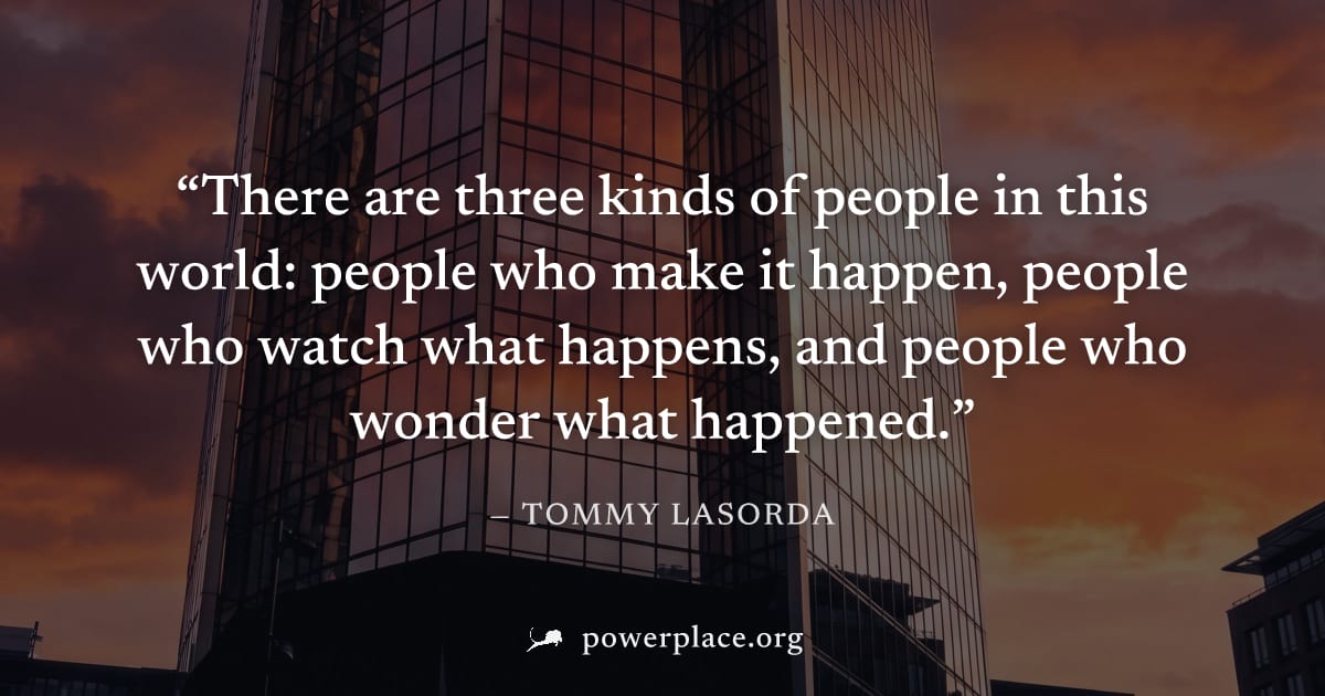 "There are three kinds of people in this world: people who make it happen, people who watch what happens, and people who wonder what happened." — Tommy Lasorda