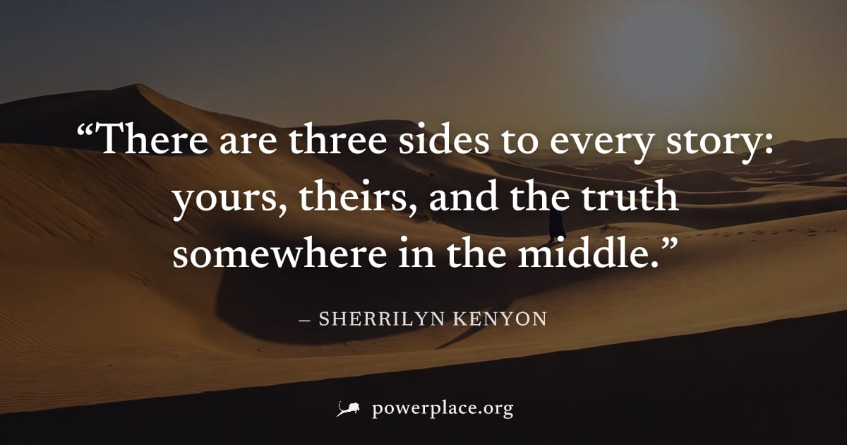 "There are three sides to every story: yours, theirs, and the truth somewhere in the middle." — Sherrilyn Kenyon