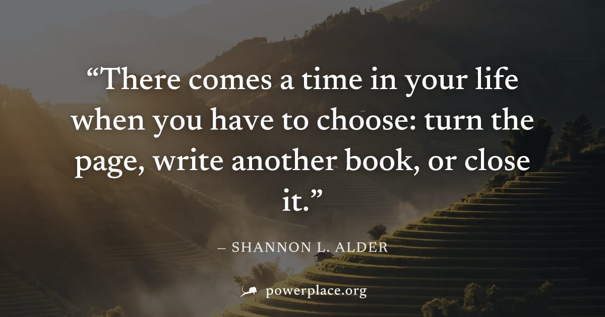 "There comes a time in your life when you have to choose: turn the page, write another book, or close it." — Shannon L. Alder