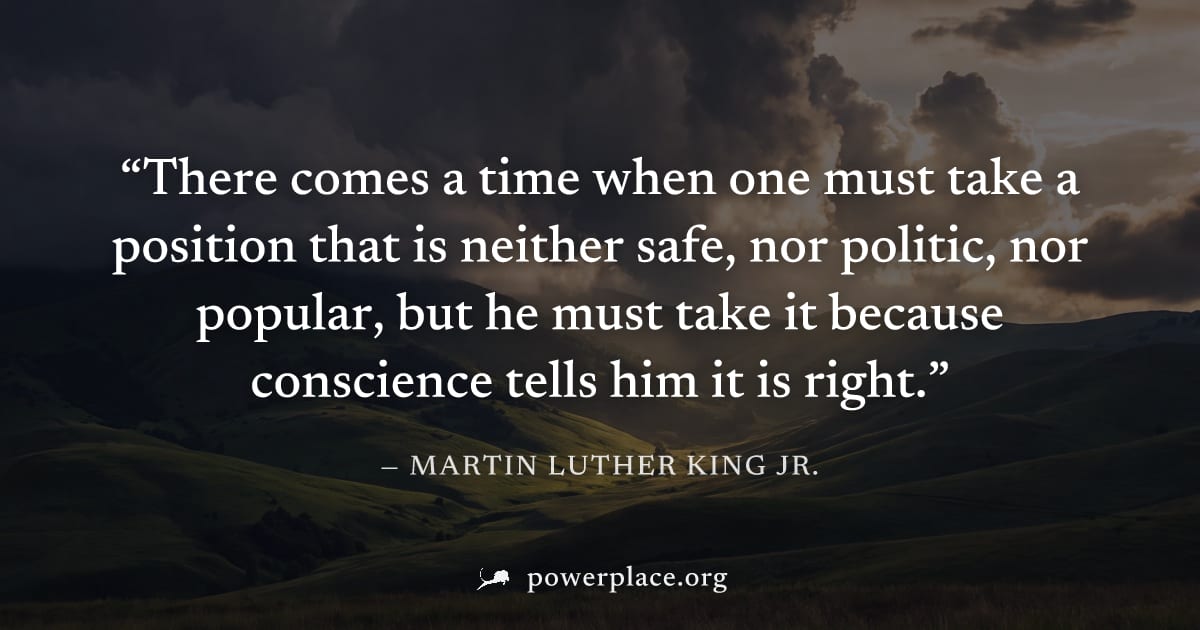 "There comes a time when one must take a position that is neither safe, nor politic, nor popular, but he must take it because conscience tells him it is right." — Martin Luther King Jr.