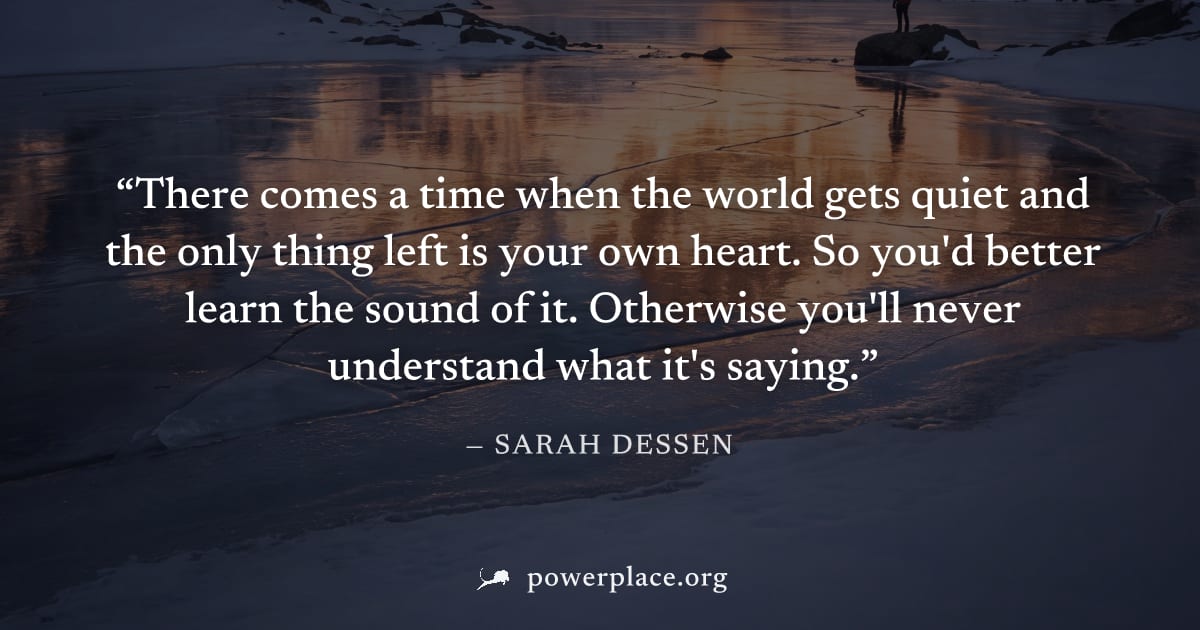 "There comes a time when the world gets quiet and the only thing left is your own heart. So you'd better learn the sound of it. Otherwise you'll never understand what it's saying." — Sarah Dessen