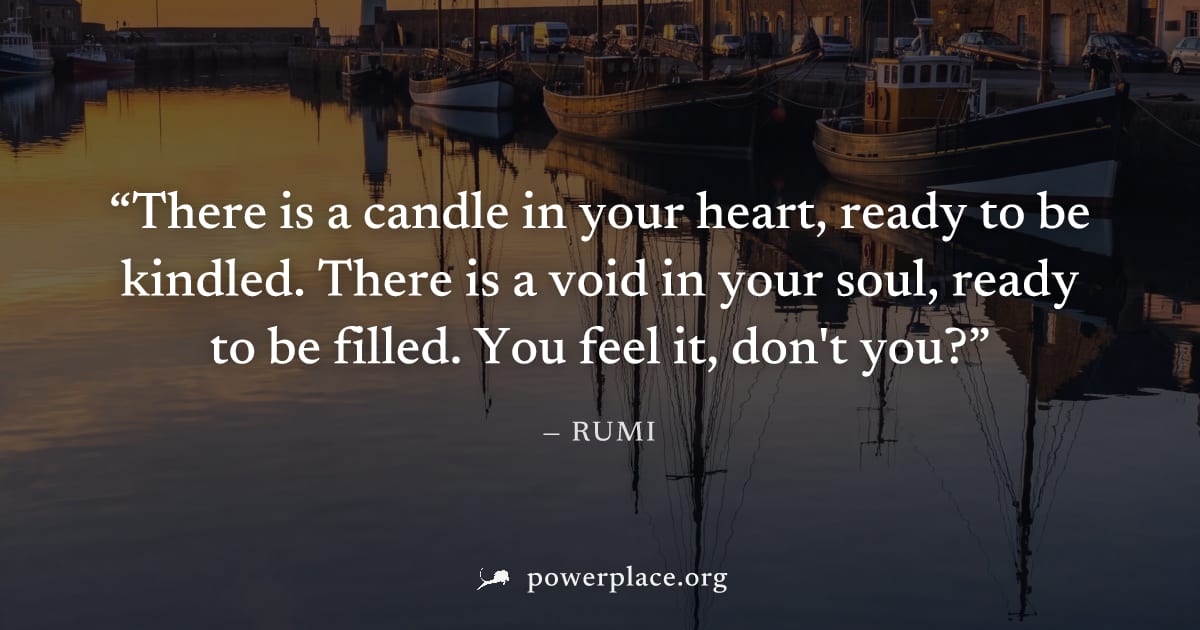 "There is a candle in your heart, ready to be kindled. There is a void in your soul, ready to be filled. You feel it, don't you?" — Rumi