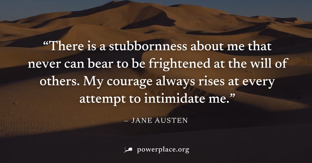 "There is a stubbornness about me that never can bear to be frightened at the will of others. My courage always rises at every attempt to intimidate me." — Jane Austen