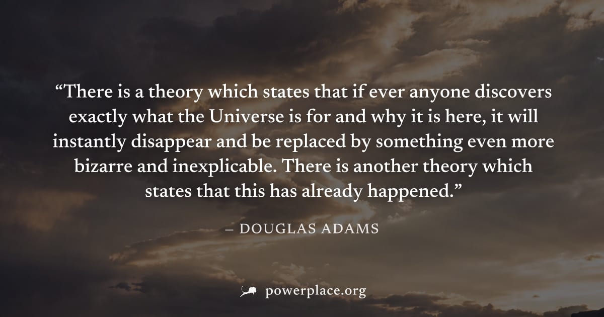 "There is a theory which states that if ever anyone discovers exactly what the Universe is for and why it is here, it will instantly disappear and be replaced by something even more bizarre and inexpl