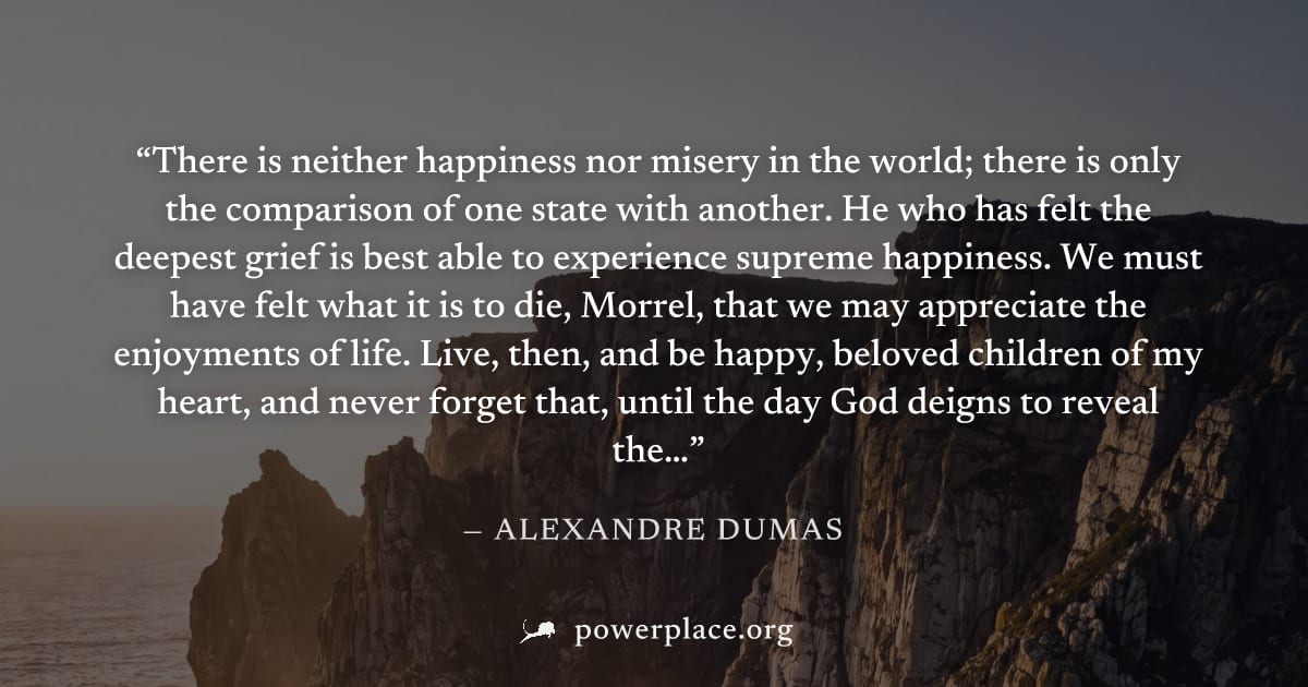 "There is neither happiness nor misery in the world; there is only the comparison of one state with another. He who has felt the deepest grief is best able to experience supreme happiness. We must hav