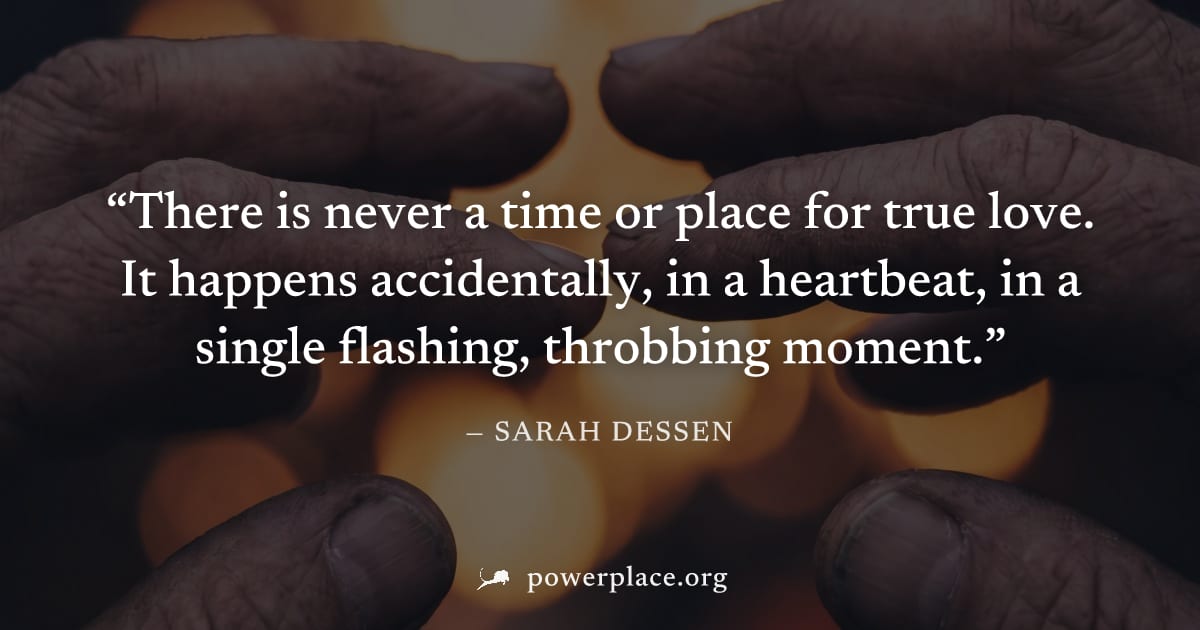 "There is never a time or place for true love. It happens accidentally, in a heartbeat, in a single flashing, throbbing moment." — Sarah Dessen