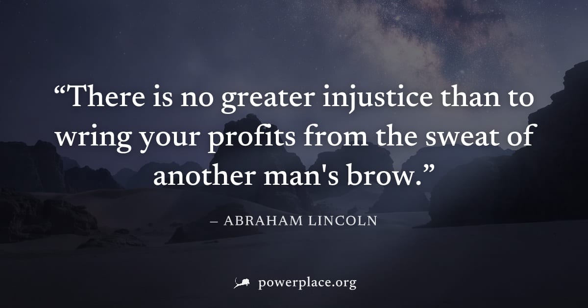 "There is no greater injustice than to wring your profits from the sweat of another man's brow." — Abraham Lincoln