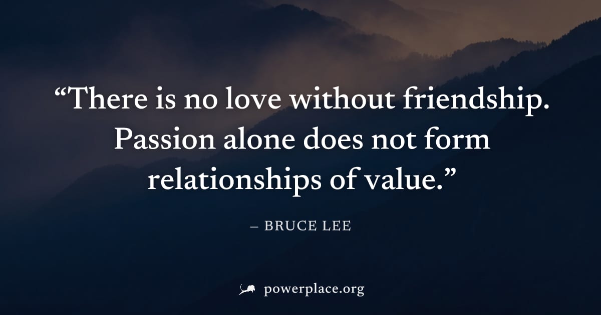 "There is no love without friendship. Passion alone does not form relationships of value." — Bruce Lee