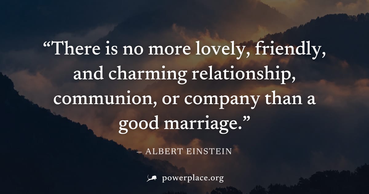 "There is no more lovely, friendly, and charming relationship, communion, or company than a good marriage." — Albert Einstein
