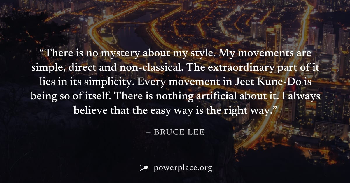 "There is no mystery about my style. My movements are simple, direct and non-classical. The extraordinary part of it lies in its simplicity. Every movement in Jeet Kune-Do is being so of itself. There